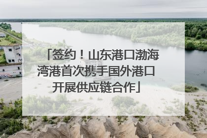 签约！山东港口渤海湾港首次携手国外港口开展供应链合作